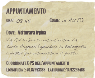 appuntamento
ora: 08.45         Come: in AUTO

Dove: Volturara Irpina  Via Guido Dorso incrocio con via Dante Alighieri (guardate la fotografia a destra per riconoscere il posto.

Coordinate GPS dell’appuntamento Longitudine: 40.87953385    Latidudine: 14.92293488

