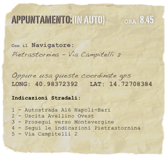 appuntamento:(in auto)             Ora:8.45 
 

Con il Navigatore: 
Pietrastornina - Via Campitelli 2

Oppure usa queste coordinate gps
LONG: 40.98372392   LAT: 14.72708384 

Indicazioni Stradali:
1 - Autostrada A16 Napoli-Bari 
2 - Uscita Avellino Ovest3 - Prosegui verso Montevergine4 - Segui le indicazioni Pietrastornina5 - Via Campitelli 2




