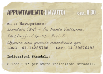 appuntamento:(in auto)             Ora:8.30 
 
Con il Navigatore: 
Limatola (BN) - Via Ponte Volturno. Parcheggio Chiosco Porioli
Oppure usa queste coordinate gps
LONG: 41.14285788   LAT: 14.39676493 

Indicazioni Stradali:
Clicca QUI’ per avere indicazioni stradali.




