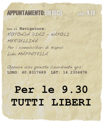 appuntamento:(in BICI)                OrE:9.10 
 

Con il Navigatore: 
ROTONDA DIAZ - NAPOLI
MERGELLINA
Per i conoscitori di Napoli
Lido MAPPATELLA

Oppure usa queste coordinate gps
LONG: 40.8317689  LAT: 14.2304878 


Per le 9.30  
TUTTI LIBERI
