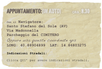 appuntamento:(in auto)             Ora:8.30 
 
Con il Navigatore: 
Santo Stefano del Sole (AV)
Via Madonnella
Parcheggio del CIMITERO
Oppure usa queste coordinate gps
LONG: 40.88904899  LAT: 14.86803275 

Indicazioni Stradali:
Clicca QUI’ per avere indicazioni stradali.




