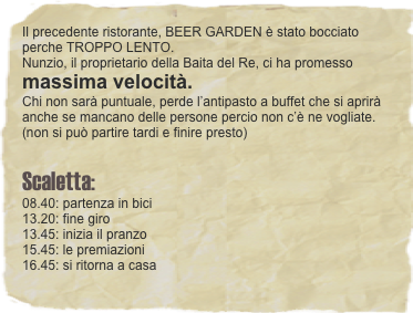 Il precedente ristorante, BEER GARDEN è stato bocciato perche TROPPO LENTO. 
Nunzio, il proprietario della Baita del Re, ci ha promesso massima velocità. Chi non sarà puntuale, perde l’antipasto a buffet che si aprirà anche se mancano delle persone percio non c’è ne vogliate.  (non si può partire tardi e finire presto)   
 Scaletta:  08.40: partenza in bici 13.20: fine giro 13.45: inizia il pranzo
15.45: le premiazioni
16.45: si ritorna a casa  