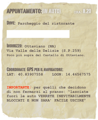 appuntamento:(in auto)               Ora:8.20

Dove: Parcheggio del ristorante 
 la Baita del Re  Indirizzo: Ottaviano (NA) 
Via Valle delle Delizie (S.P.259)  Poco più sopra del Castello di Ottaviano. 
  Coordinate  GPS per il navigatore: 
LAT: 40.83907558    LOGN: 14.46567575
 
IMPORTANTE: per quelli che decidono di non fermarsi al pranzo: “lasciate fuori le auto VERRETE INEVITABILMENTE BLOCCATI E NON SARA’ FACILE USCIRE”

