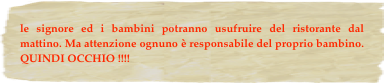 le signore ed i bambini potranno usufruire del ristorante dal mattino. Ma attenzione ognuno è responsabile del proprio bambino. QUINDI OCCHIO !!!!