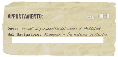 appuntamento:                                                  Ora: 08.30                             

Dove: Davanti al palazzetto del sport di Maddaloni 
Nel Navigatore: Maddaloni - Via Antonio De Curtis
   Coordinate Long.41.031387 / Lat.14.36966

