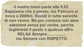 il nostro treno parte alle 5.55. Sappiamo che è presto, ma Palinuro si trova a 200Km. Decidi in tutta serenità di non venire. Ma per cortesia non dare adesione senza poi venire, perche  toglieresti il posto a qualcun altro.
RELAX Sempre.................
ma Sempre con RISPETTO
