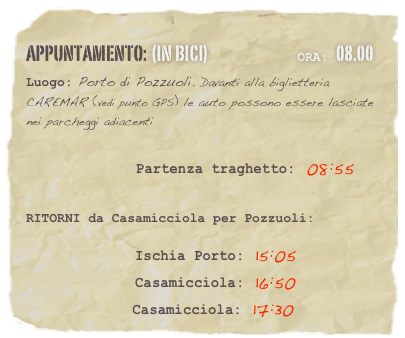 appuntamento: (in BICI)                              Ora: 08.00 
Luogo: Porto di Pozzuoli. Davanti alla biglietteria CAREMAR (vedi punto GPS) le auto possono essere lasciate nei parcheggi adiacenti

                    Partenza traghetto: 08:55 


RITORNI da Casamicciola per Pozzuoli:  

              Ischia Porto: 15:05
              Casamicciola: 16:50
              Casamicciola: 17:30




















