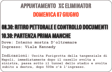 appuntamento   XC ELIMINATOR
Domenica 07 giugno

08.30: Ritiro pettorale e controllo documenti
10.30: Partenza prima manche 
Dove: Interno mostra D’oltremare 
Ingresso: Viale Kennedy

Indicazioni: Uscita Furigrotta della tangenziale di Napoli, immediatamente dopo il casello svolta a sinistra, passa sotto il tunnel dello stadio e svolta subito a destra, dopo 500m c’è l’ingresso.