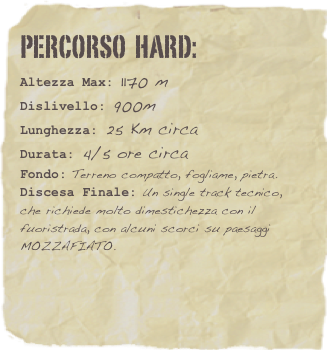 Percorso  HARD:  
Altezza Max: 1170 m
Dislivello: 900m
Lunghezza: 25 Km circa
Durata: 4/5 ore circa
Fondo: Terreno compatto, fogliame, pietra.
Discesa Finale: Un single track tecnico, che richiede molto dimestichezza con il fuoristrada, con alcuni scorci su paesaggi MOZZAFIATO. 



