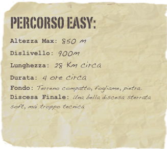 Percorso EASY:  
Altezza Max: 850 m
Dislivello: 900m
Lunghezza: 28 Km circa
Durata: 4 ore circa
Fondo: Terreno compatto, fogliame, pietra.
Discesa Finale: Una bella discesa sterrata soft, mai troppo tecnica 



