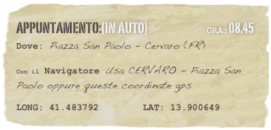 appuntamento:(in auto)                            Ora:08.45 
Dove: Piazza San Paolo - Cervaro (FR)  

Con il Navigatore Usa CERVARO - Piazza San Paolo oppure queste coordinate gps 

LONG: 41.483792        LAT: 13.900649 