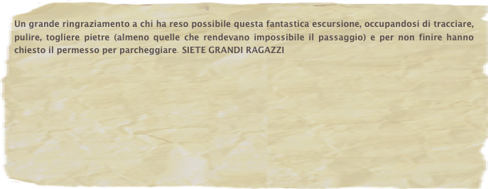 Un grande ringraziamento a chi ha reso possibile questa fantastica escursione, occupandosi di tracciare, pulire, togliere pietre (almeno quelle che rendevano impossibile il passaggio) e per non finire hanno chiesto il permesso per parcheggiare. SIETE GRANDI RAGAZZI







