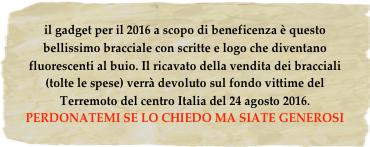 il gadget per il 2016 a scopo di beneficenza è questo bellissimo bracciale con scritte e logo che diventano fluorescenti al buio. Il ricavato della vendita dei bracciali (tolte le spese) verrà devoluto sul fondo vittime del Terremoto del centro Italia del 24 agosto 2016.  
PERDONATEMI SE LO CHIEDO MA SIATE GENEROSI   