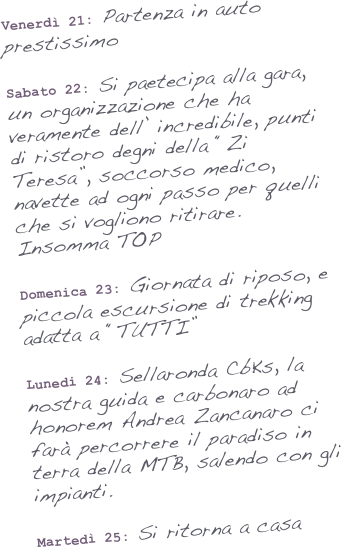 Venerdì 21: Partenza in auto prestissimo

Sabato 22: Si paetecipa alla gara, un organizzazione che ha veramente dell’ incredibile, punti di ristoro degni della “Zi Teresa”, soccorso medico, navette ad ogni passo per quelli che si vogliono ritirare. Insomma TOP

Domenica 23: Giornata di riposo, e  piccola escursione di trekking adatta a “TUTTI”

Lunedi 24: Sellaronda CbKs, la nostra guida e carbonaro ad honorem Andrea Zancanaro ci farà percorrere il paradiso in terra della MTB, salendo con gli impianti.

Martedì 25: Si ritorna a casa
