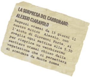 La sorpresa deL carbonaro: Alessio ciaravolo
Ragazzi oramai da 15 giorni il nostro mitico  Alessio, con l’aiuto di Giovanni Forte, si sveglia ogni mattina alle 5.30 per riaprire un vecchissimo sentiero oramai chiuso dalla vegetazione che ci permetterà di scendere da Monte Somma. 


